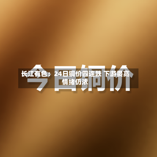 长江有色:24日铜价四连跌 下游畏高情绪仍浓