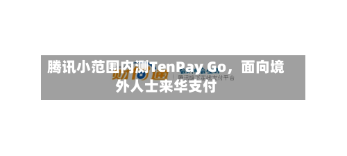 腾讯小范围内测TenPay Go，面向境外人士来华支付