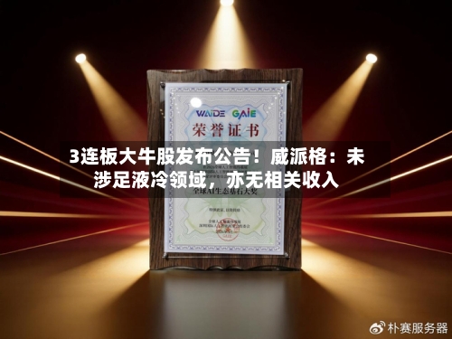 3连板大牛股发布公告！威派格：未涉足液冷领域，亦无相关收入