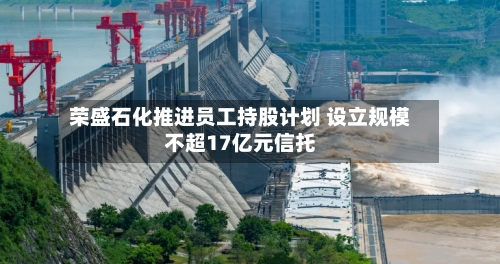 荣盛石化推进员工持股计划 设立规模不超17亿元信托