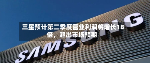 三星预计第二季度营业利润将增长18倍，超出市场预期