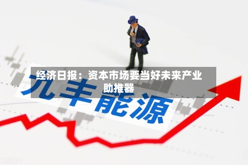 经济日报:资本市场要当好未来产业助推器