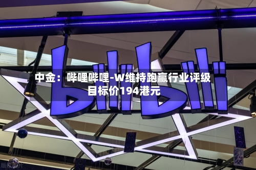中金：哔哩哔哩-W维持跑赢行业评级 目标价194港元