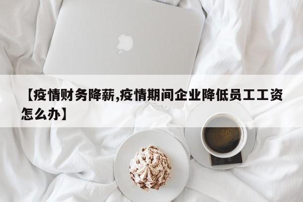 【疫情财务降薪,疫情期间企业降低员工工资怎么办】