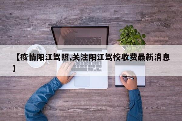 【疫情阳江驾照,关注阳江驾校收费最新消息】
