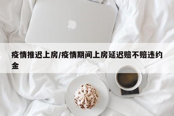 疫情推迟上房/疫情期间上房延迟赔不赔违约金