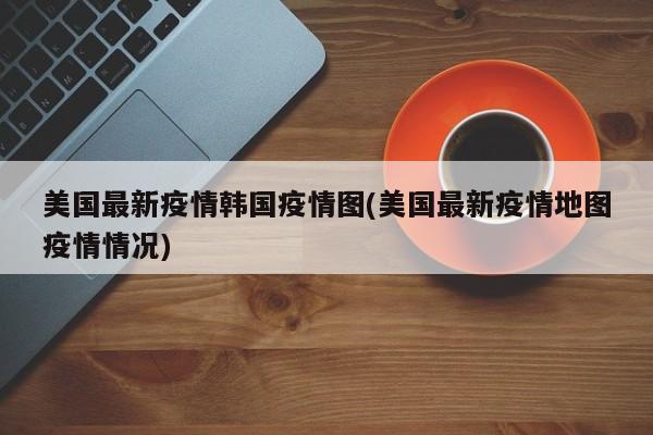 美国最新疫情韩国疫情图(美国最新疫情地图疫情情况)