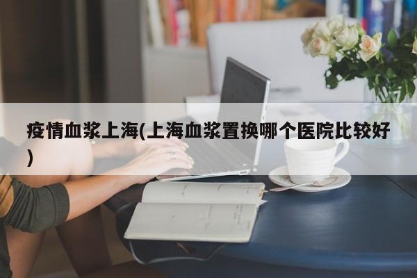 疫情血浆上海(上海血浆置换哪个医院比较好)