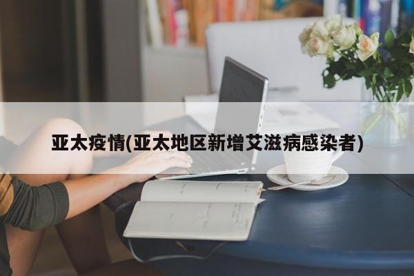 亚太疫情(亚太地区新增艾滋病感染者)