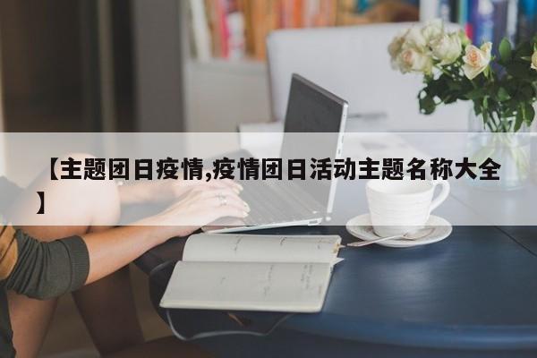 【主题团日疫情,疫情团日活动主题名称大全】