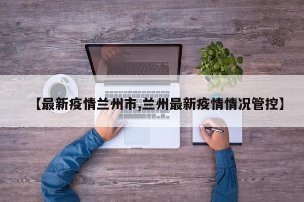 【最新疫情兰州市,兰州最新疫情情况管控】