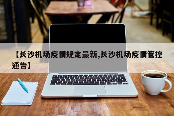 【长沙机场疫情规定最新,长沙机场疫情管控通告】