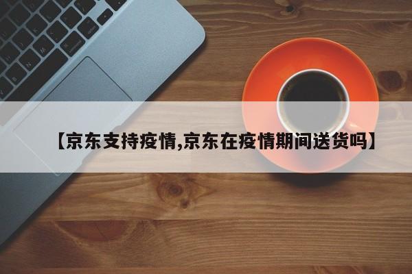 【京东支持疫情,京东在疫情期间送货吗】