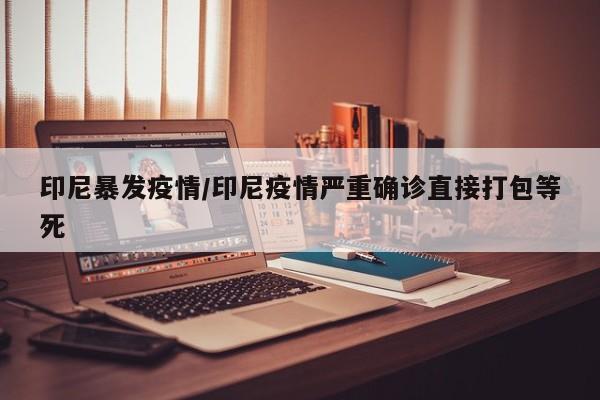 印尼暴发疫情/印尼疫情严重确诊直接打包等死