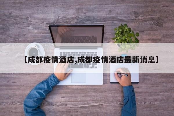 【成都疫情酒店,成都疫情酒店最新消息】
