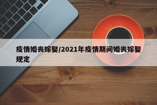 疫情婚丧嫁娶/2021年疫情期间婚丧嫁娶规定