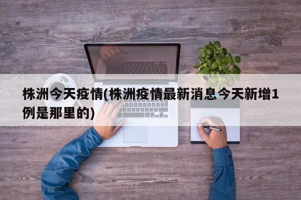 株洲今天疫情(株洲疫情最新消息今天新增1例是那里的)