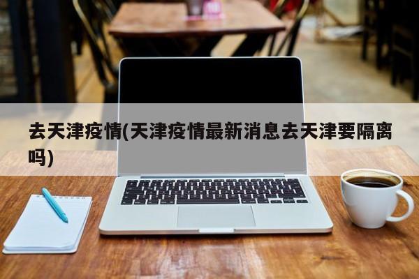 去天津疫情(天津疫情最新消息去天津要隔离吗)