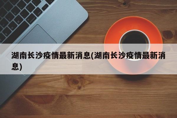 湖南长沙疫情最新消息(湖南长沙疫情最新消息)