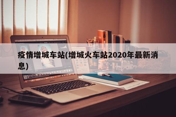 疫情增城车站(增城火车站2020年最新消息)