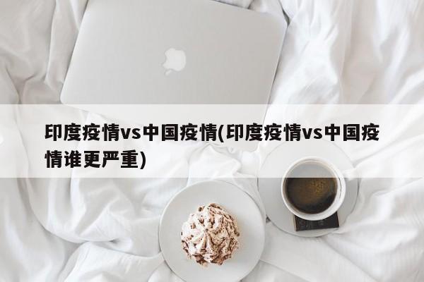 印度疫情vs中国疫情(印度疫情vs中国疫情谁更严重)