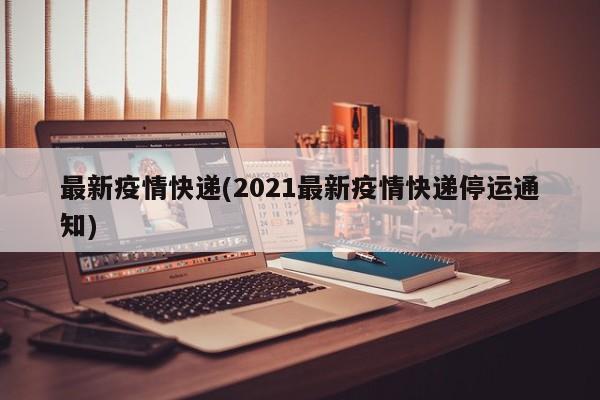 最新疫情快递(2021最新疫情快递停运通知)