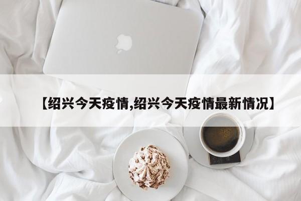 【绍兴今天疫情,绍兴今天疫情最新情况】