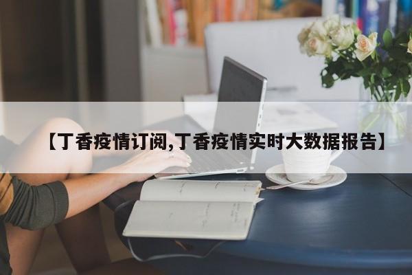 【丁香疫情订阅,丁香疫情实时大数据报告】