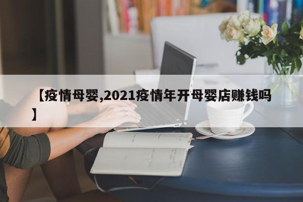 【疫情母婴,2021疫情年开母婴店赚钱吗】