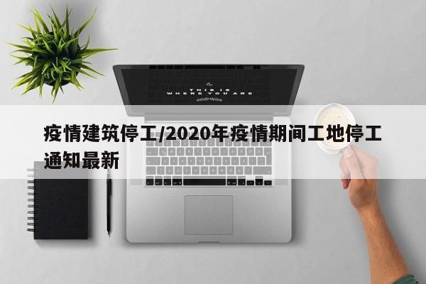 疫情建筑停工/2020年疫情期间工地停工通知最新
