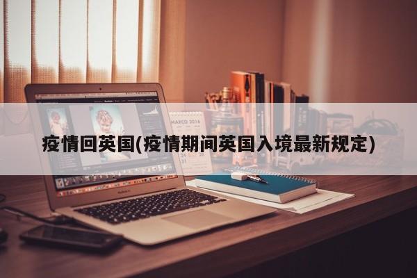 疫情回英国(疫情期间英国入境最新规定)